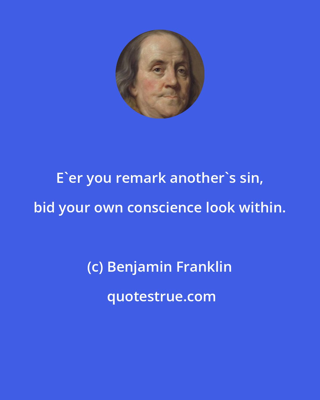 Benjamin Franklin: E'er you remark another's sin, bid your own conscience look within.