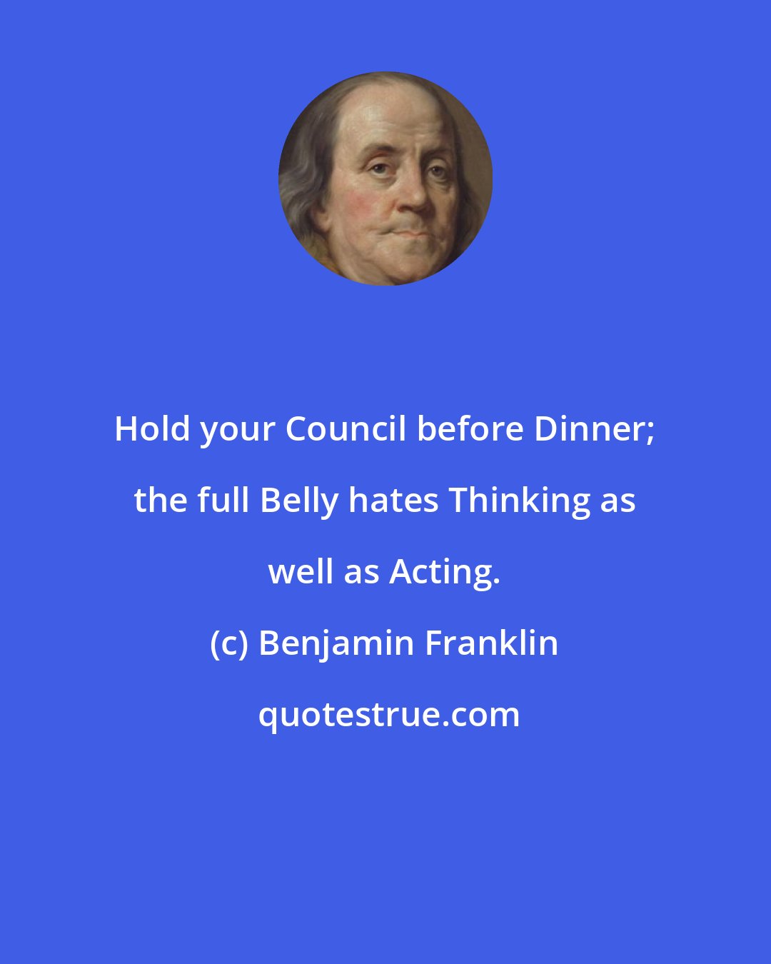 Benjamin Franklin: Hold your Council before Dinner; the full Belly hates Thinking as well as Acting.