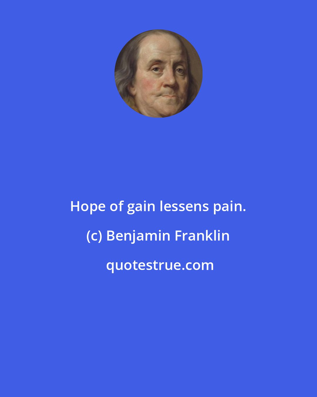 Benjamin Franklin: Hope of gain lessens pain.