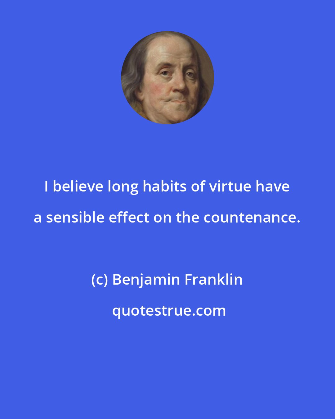 Benjamin Franklin: I believe long habits of virtue have a sensible effect on the countenance.
