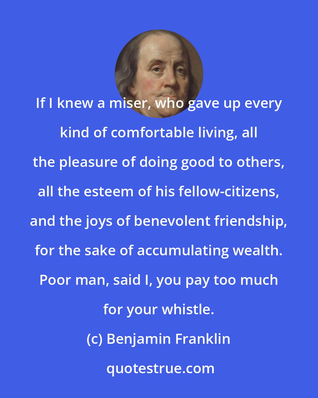 Benjamin Franklin: If I knew a miser, who gave up every kind of comfortable living, all the pleasure of doing good to others, all the esteem of his fellow-citizens, and the joys of benevolent friendship, for the sake of accumulating wealth. Poor man, said I, you pay too much for your whistle.