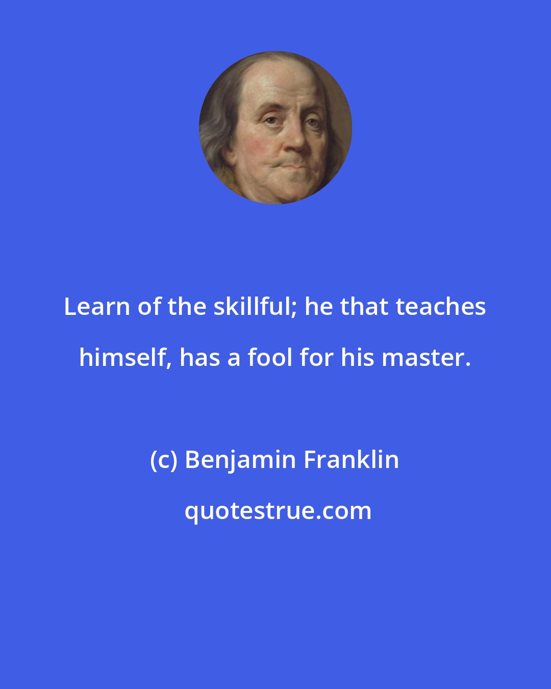 Benjamin Franklin: Learn of the skillful; he that teaches himself, has a fool for his master.