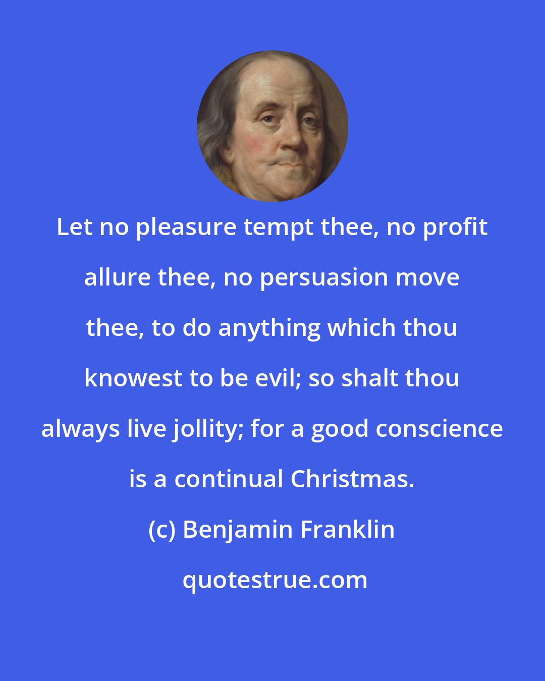 Benjamin Franklin: Let no pleasure tempt thee, no profit allure thee, no persuasion move thee, to do anything which thou knowest to be evil; so shalt thou always live jollity; for a good conscience is a continual Christmas.