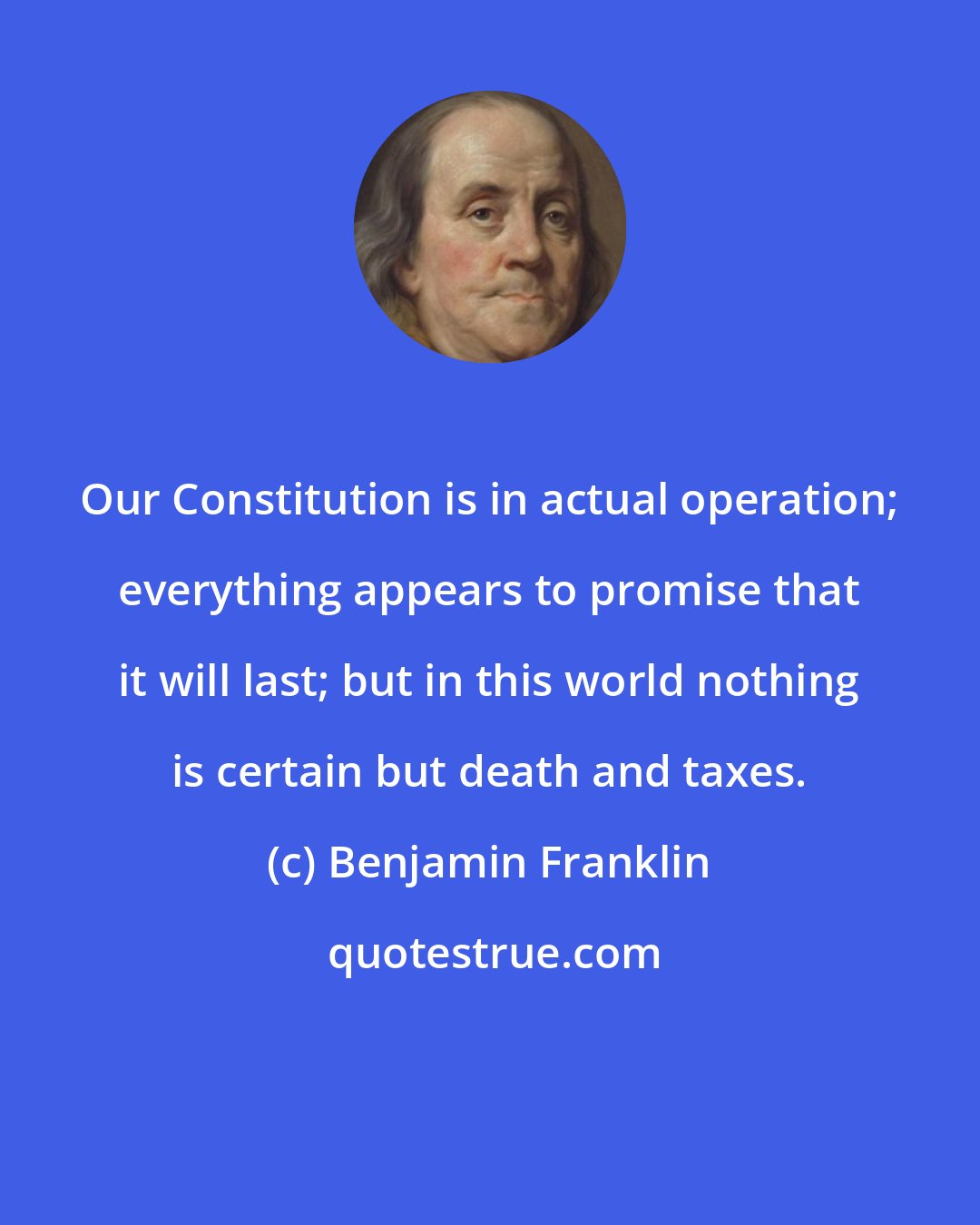 Benjamin Franklin: Our Constitution is in actual operation; everything appears to promise that it will last; but in this world nothing is certain but death and taxes.
