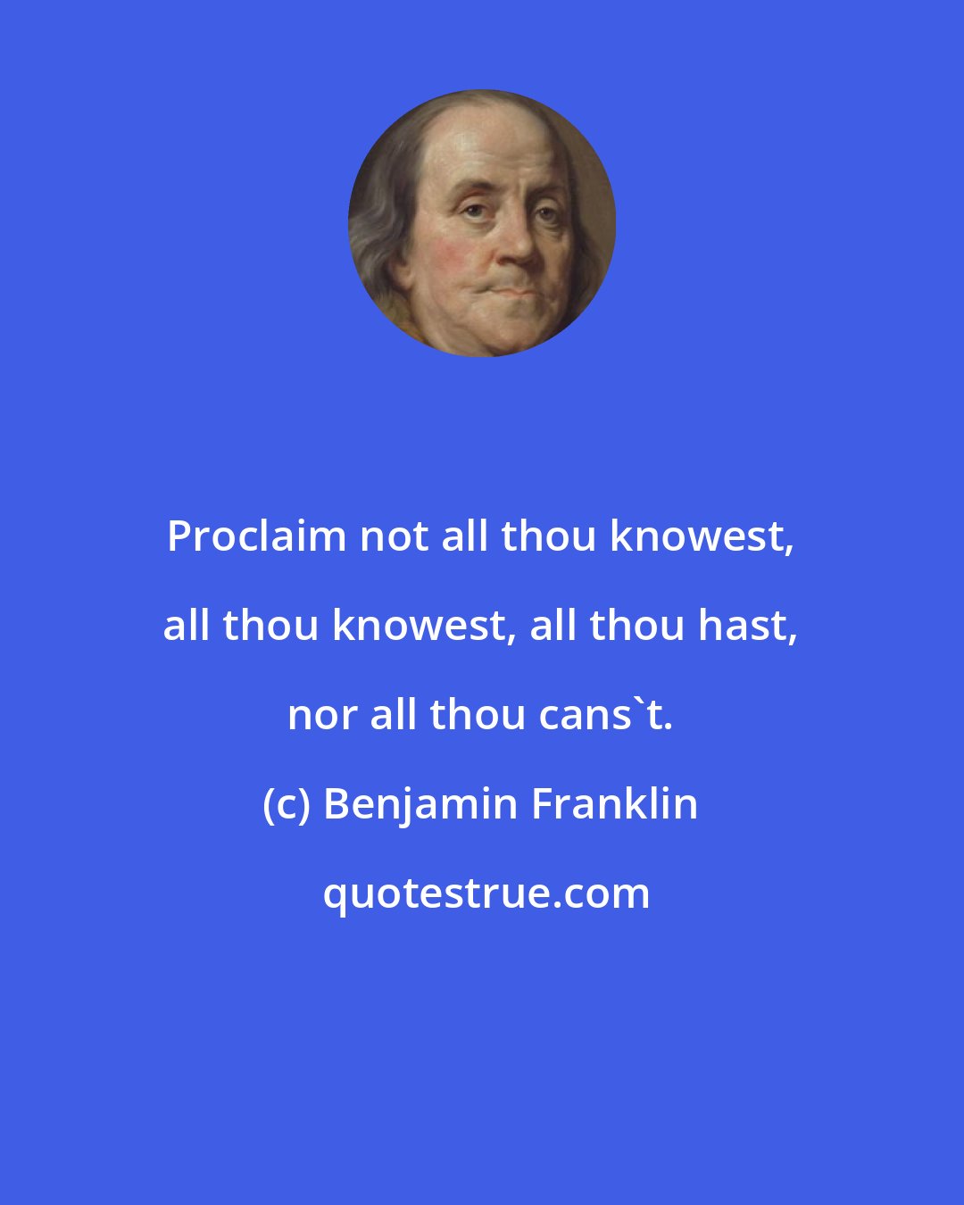 Benjamin Franklin: Proclaim not all thou knowest, all thou knowest, all thou hast, nor all thou cans't.