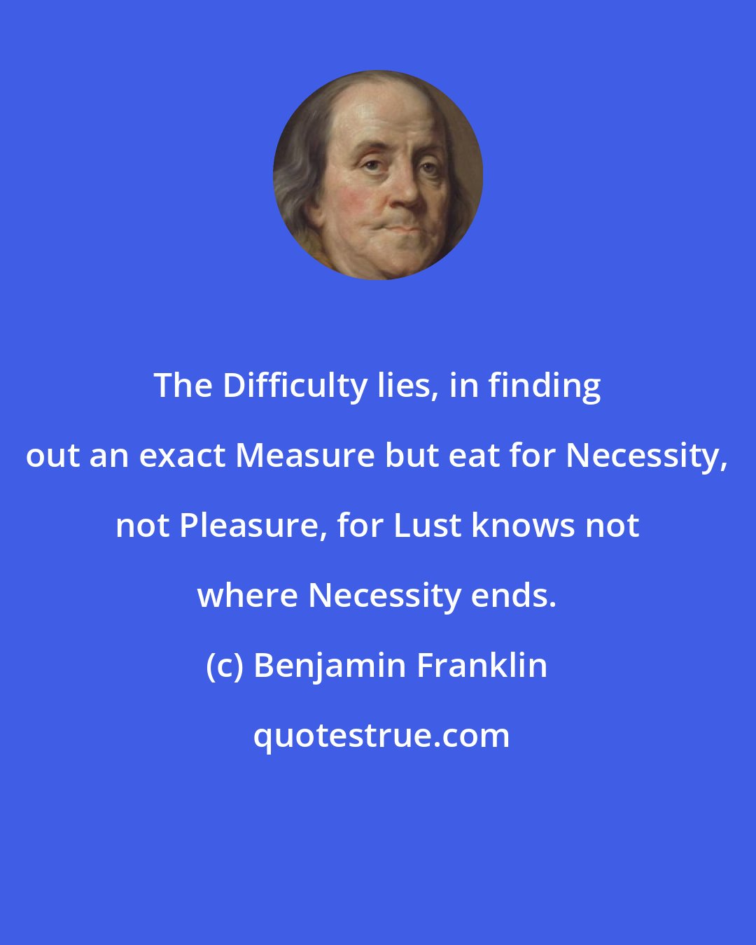 Benjamin Franklin: The Difficulty lies, in finding out an exact Measure but eat for Necessity, not Pleasure, for Lust knows not where Necessity ends.