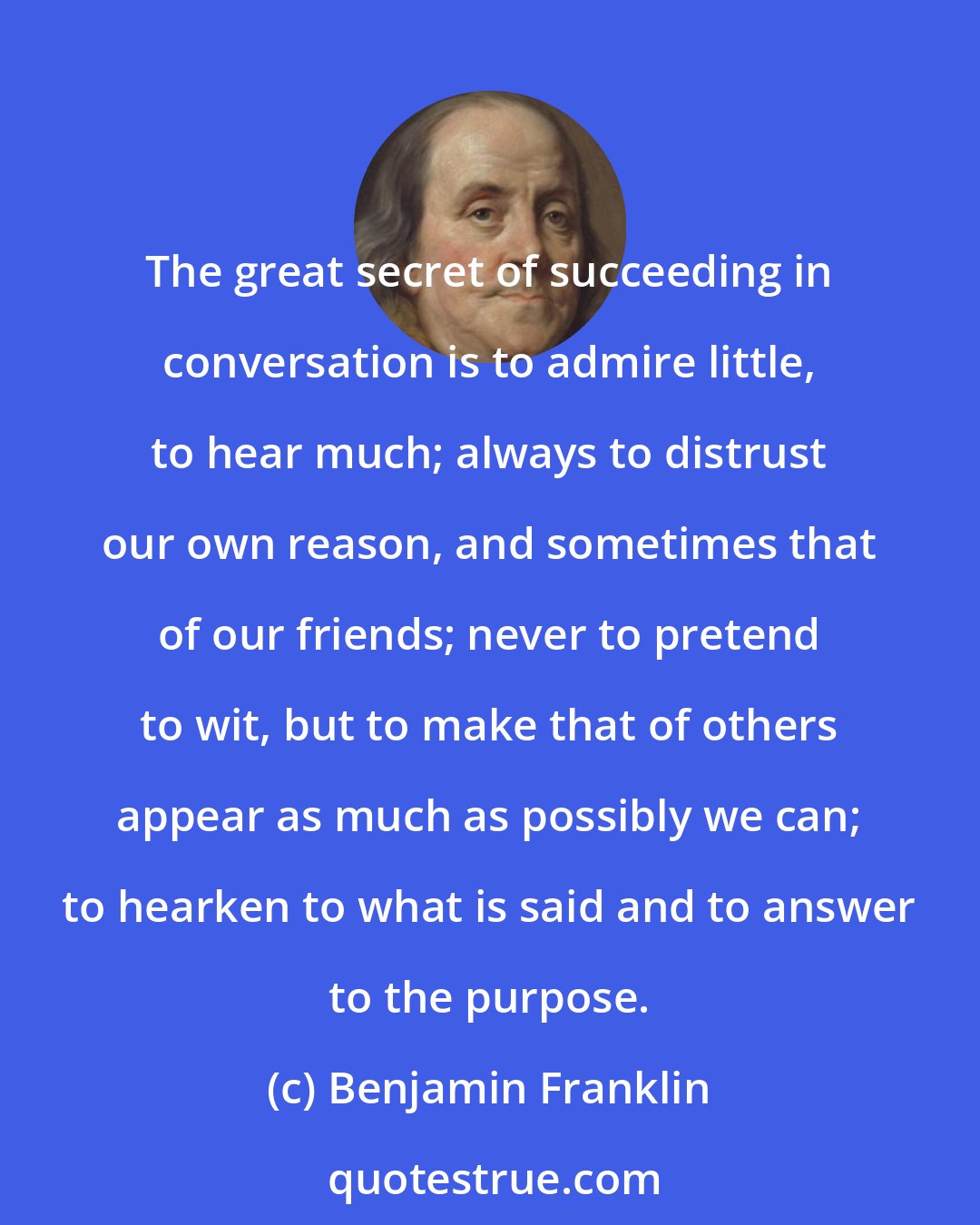 Benjamin Franklin: The great secret of succeeding in conversation is to admire little, to hear much; always to distrust our own reason, and sometimes that of our friends; never to pretend to wit, but to make that of others appear as much as possibly we can; to hearken to what is said and to answer to the purpose.
