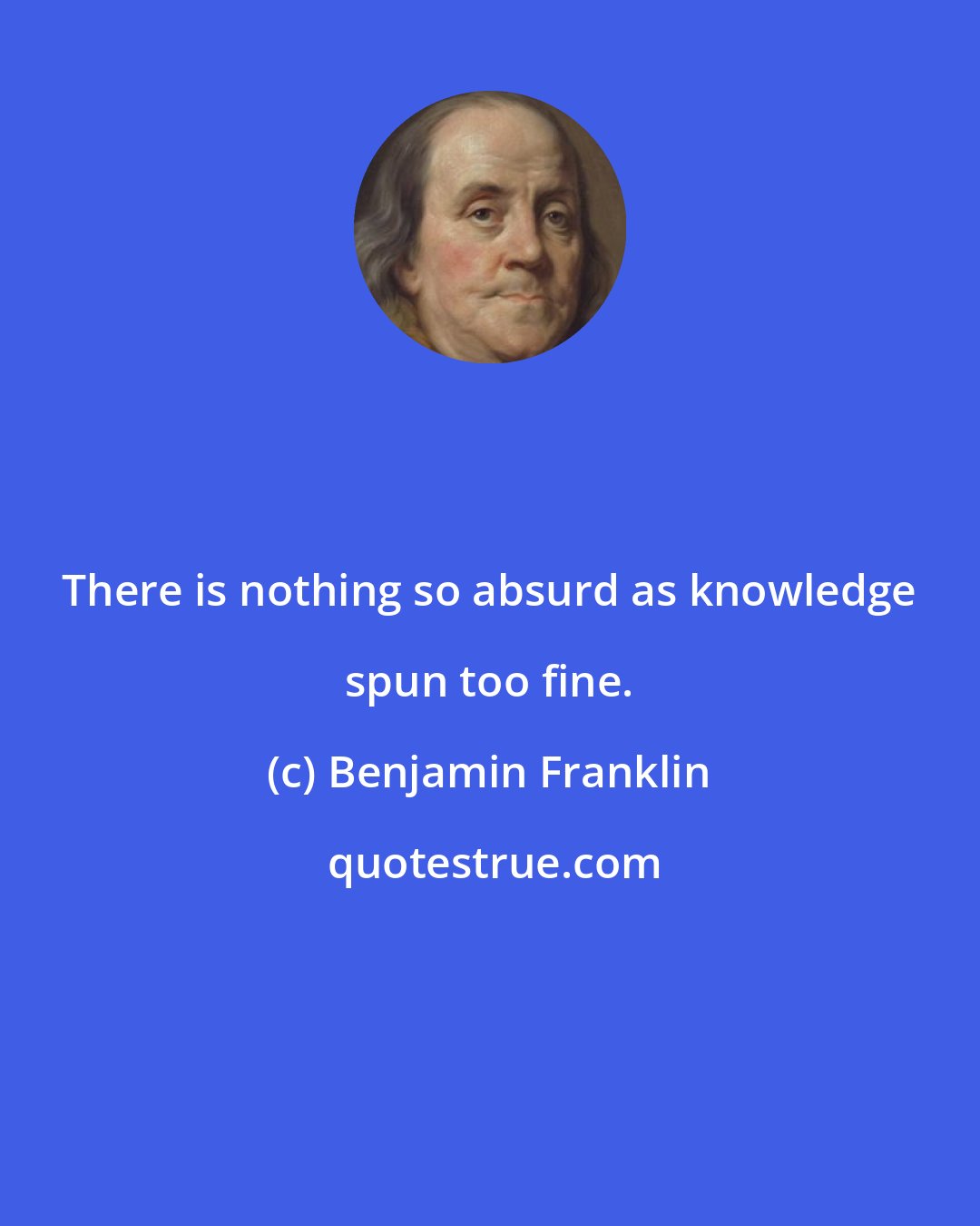 Benjamin Franklin: There is nothing so absurd as knowledge spun too fine.