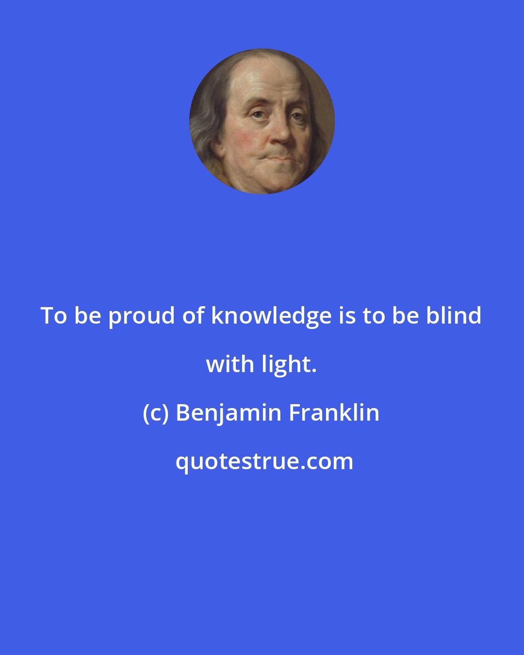 Benjamin Franklin: To be proud of knowledge is to be blind with light.