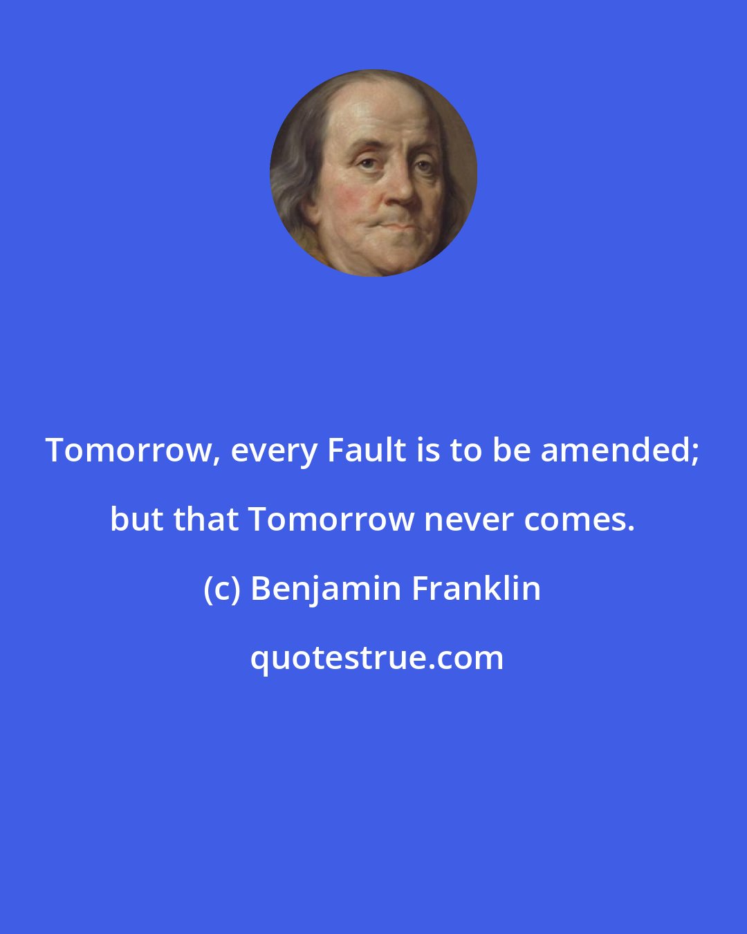 Benjamin Franklin: Tomorrow, every Fault is to be amended; but that Tomorrow never comes.
