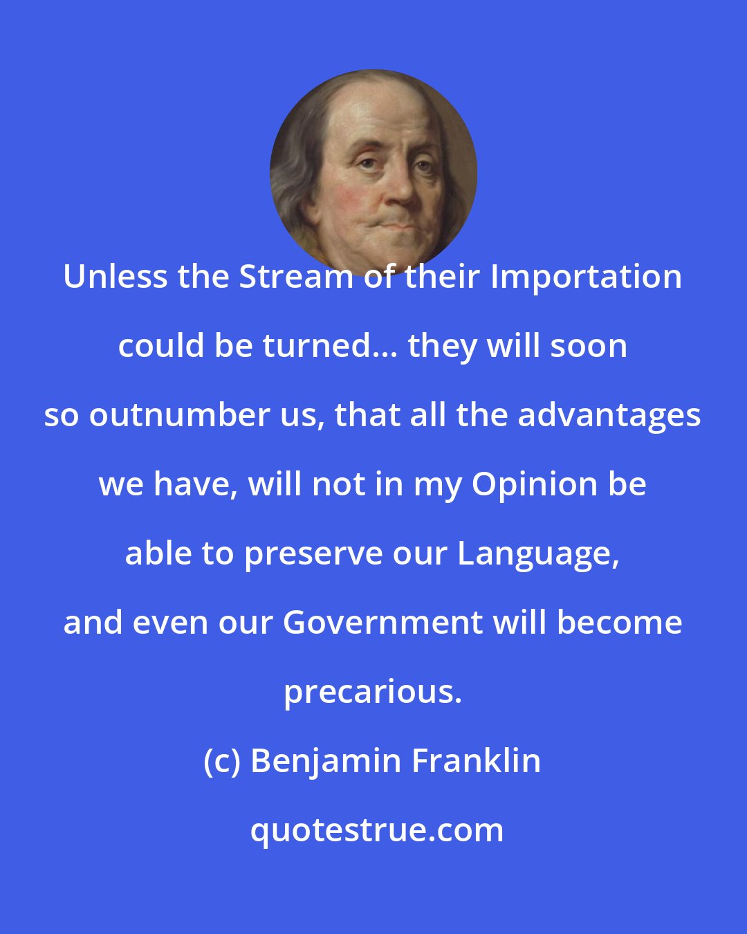 Benjamin Franklin: Unless the Stream of their Importation could be turned... they will soon so outnumber us, that all the advantages we have, will not in my Opinion be able to preserve our Language, and even our Government will become precarious.