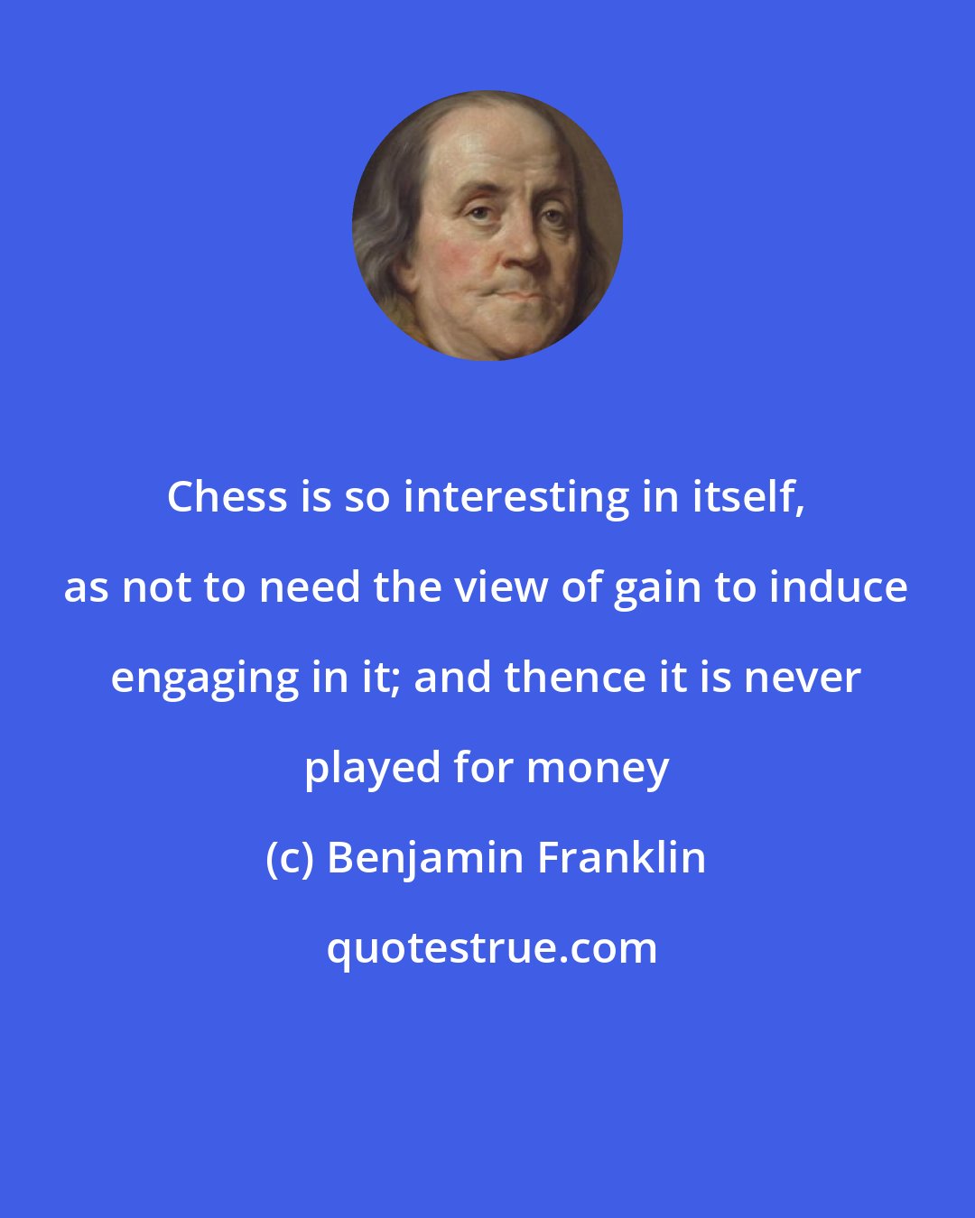 Benjamin Franklin: Chess is so interesting in itself, as not to need the view of gain to induce engaging in it; and thence it is never played for money