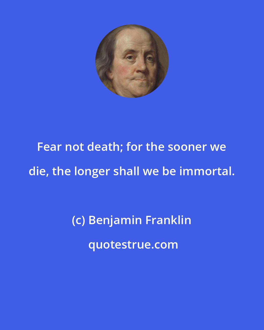 Benjamin Franklin: Fear not death; for the sooner we die, the longer shall we be immortal.