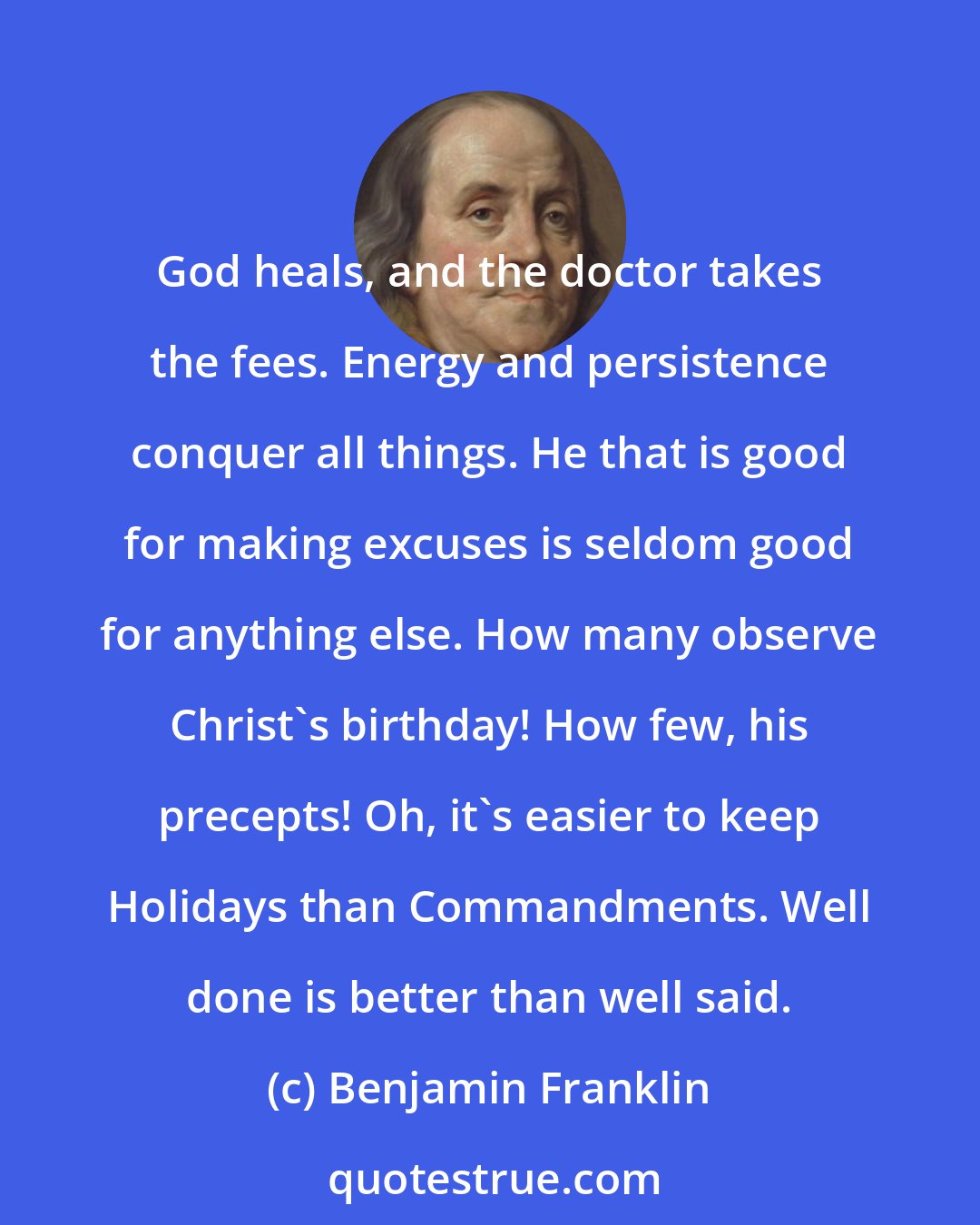Benjamin Franklin: God heals, and the doctor takes the fees. Energy and persistence conquer all things. He that is good for making excuses is seldom good for anything else. How many observe Christ's birthday! How few, his precepts! Oh, it's easier to keep Holidays than Commandments. Well done is better than well said.
