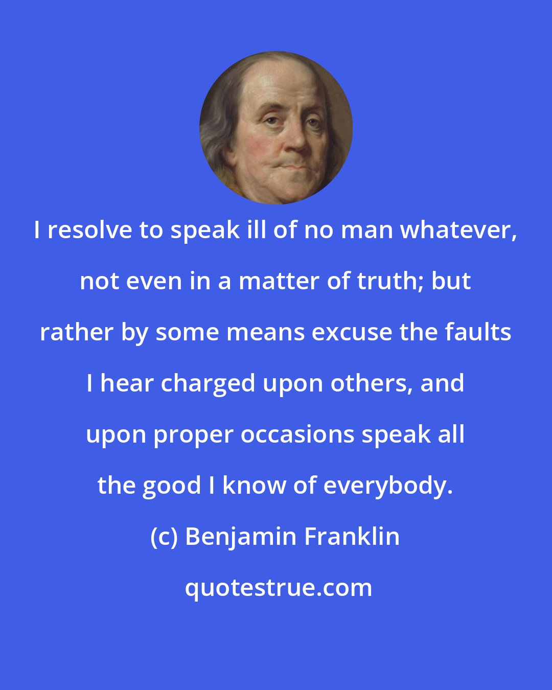 Benjamin Franklin: I resolve to speak ill of no man whatever, not even in a matter of truth; but rather by some means excuse the faults I hear charged upon others, and upon proper occasions speak all the good I know of everybody.