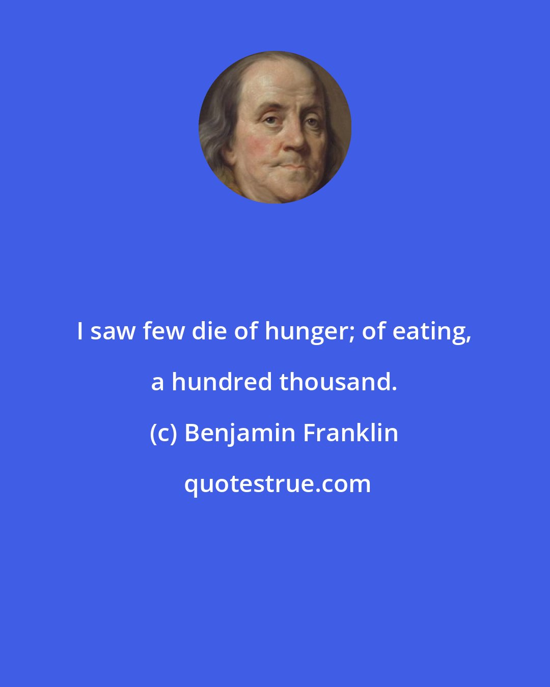 Benjamin Franklin: I saw few die of hunger; of eating, a hundred thousand.