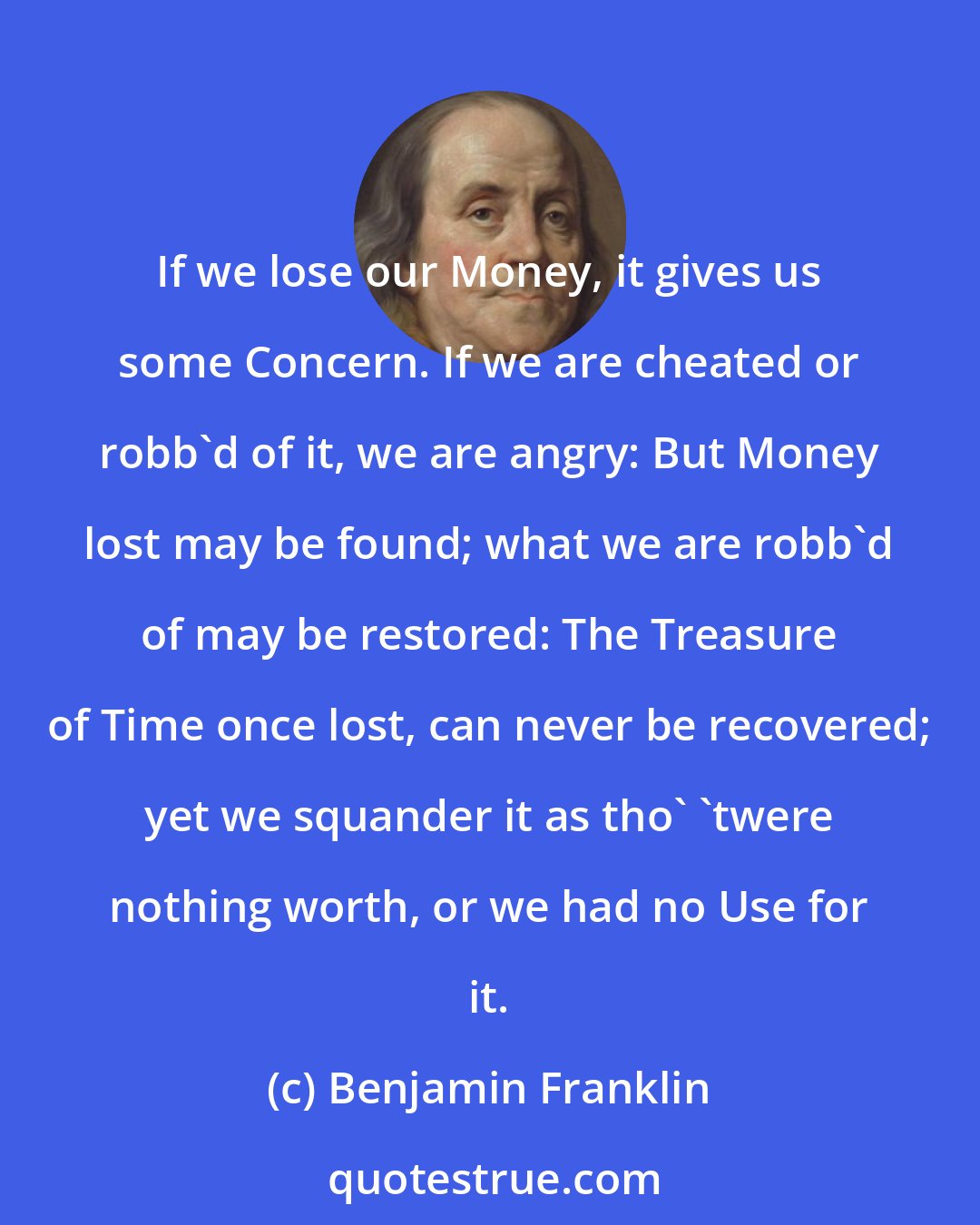 Benjamin Franklin: If we lose our Money, it gives us some Concern. If we are cheated or robb'd of it, we are angry: But Money lost may be found; what we are robb'd of may be restored: The Treasure of Time once lost, can never be recovered; yet we squander it as tho' 'twere nothing worth, or we had no Use for it.