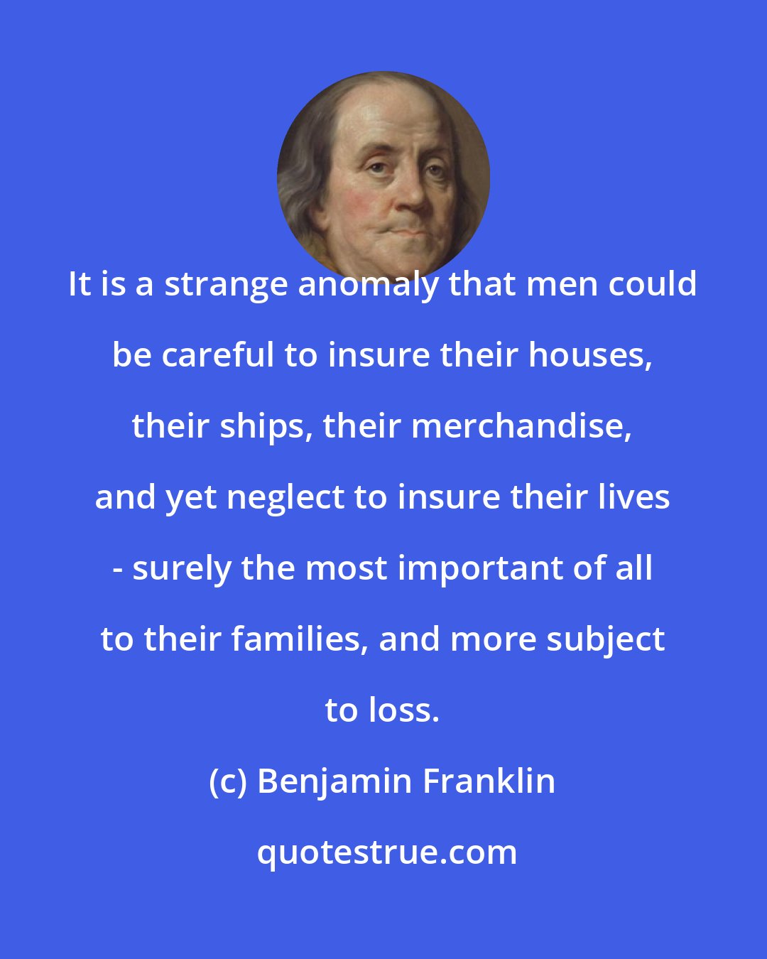 Benjamin Franklin: It is a strange anomaly that men could be careful to insure their houses, their ships, their merchandise, and yet neglect to insure their lives - surely the most important of all to their families, and more subject to loss.