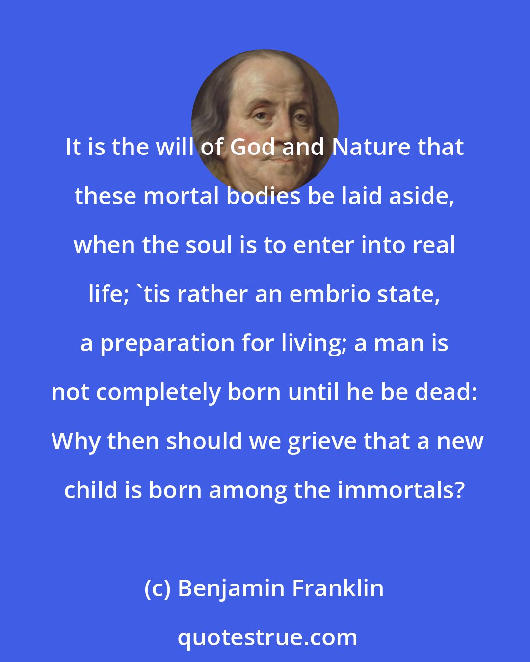 Benjamin Franklin: It is the will of God and Nature that these mortal bodies be laid aside, when the soul is to enter into real life; 'tis rather an embrio state, a preparation for living; a man is not completely born until he be dead:  Why then should we grieve that a new child is born among the immortals?