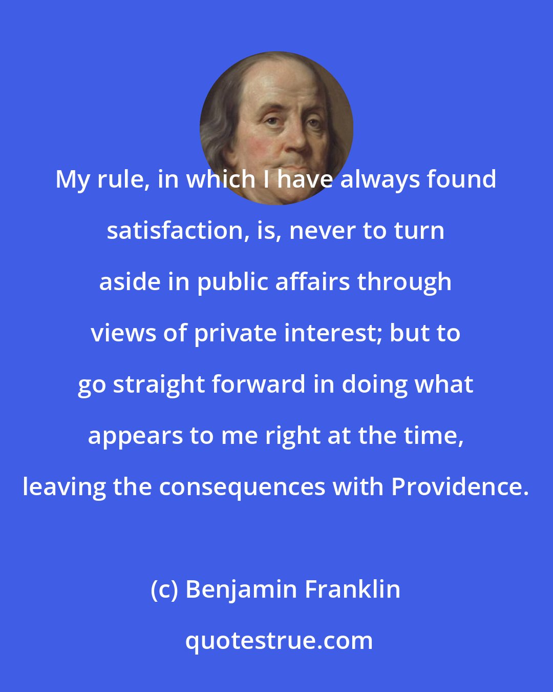 Benjamin Franklin: My rule, in which I have always found satisfaction, is, never to turn aside in public affairs through views of private interest; but to go straight forward in doing what appears to me right at the time, leaving the consequences with Providence.