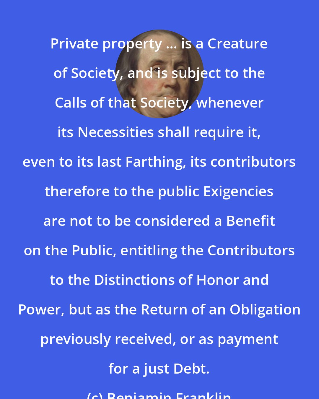 Benjamin Franklin: Private property ... is a Creature of Society, and is subject to the Calls of that Society, whenever its Necessities shall require it, even to its last Farthing, its contributors therefore to the public Exigencies are not to be considered a Benefit on the Public, entitling the Contributors to the Distinctions of Honor and Power, but as the Return of an Obligation previously received, or as payment for a just Debt.