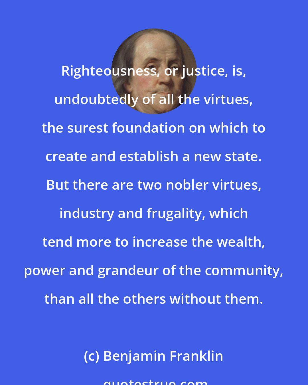 Benjamin Franklin: Righteousness, or justice, is, undoubtedly of all the virtues, the surest foundation on which to create and establish a new state. But there are two nobler virtues, industry and frugality, which tend more to increase the wealth, power and grandeur of the community, than all the others without them.