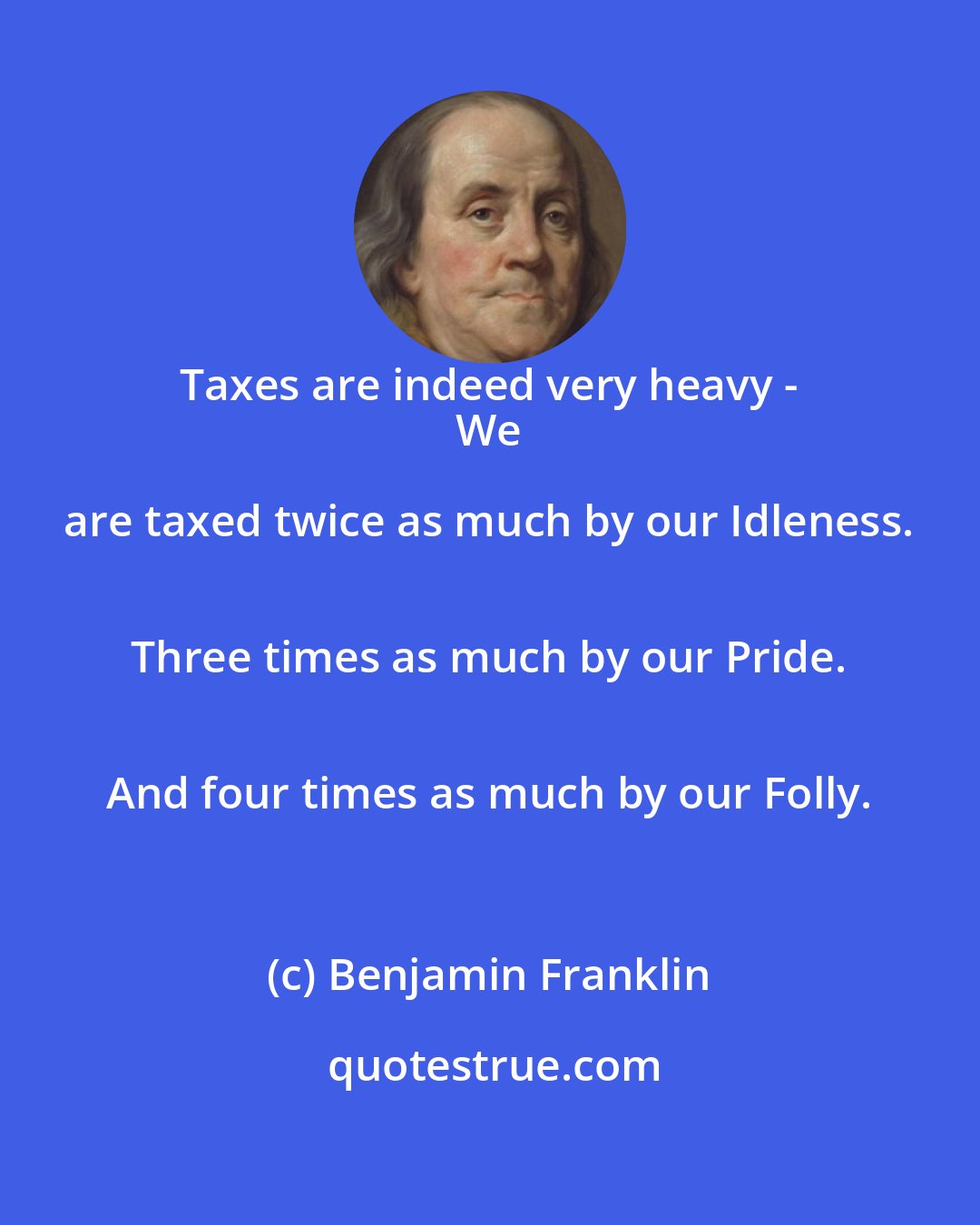 Benjamin Franklin: Taxes are indeed very heavy - 
 We are taxed twice as much by our Idleness. 
 Three times as much by our Pride. 
 And four times as much by our Folly.
