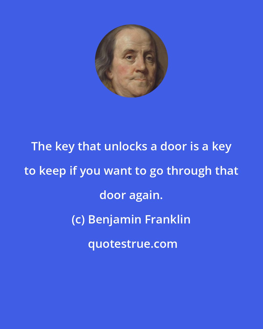 Benjamin Franklin: The key that unlocks a door is a key to keep if you want to go through that door again.