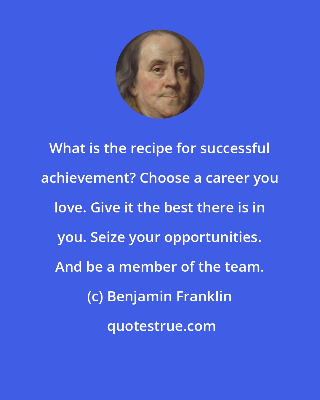 Benjamin Franklin: What is the recipe for successful achievement? Choose a career you love. Give it the best there is in you. Seize your opportunities. And be a member of the team.