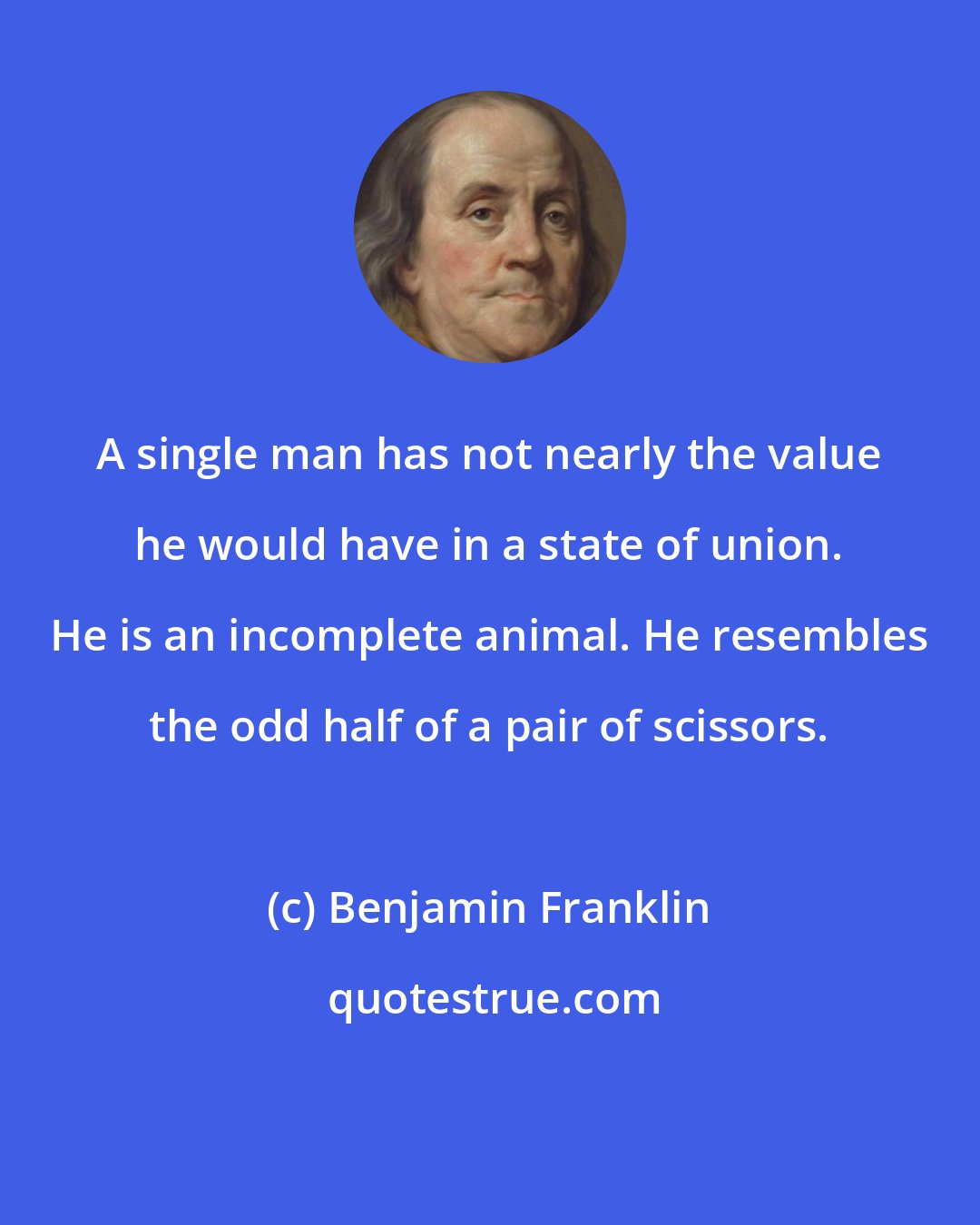 Benjamin Franklin: A single man has not nearly the value he would have in a state of union. He is an incomplete animal. He resembles the odd half of a pair of scissors.