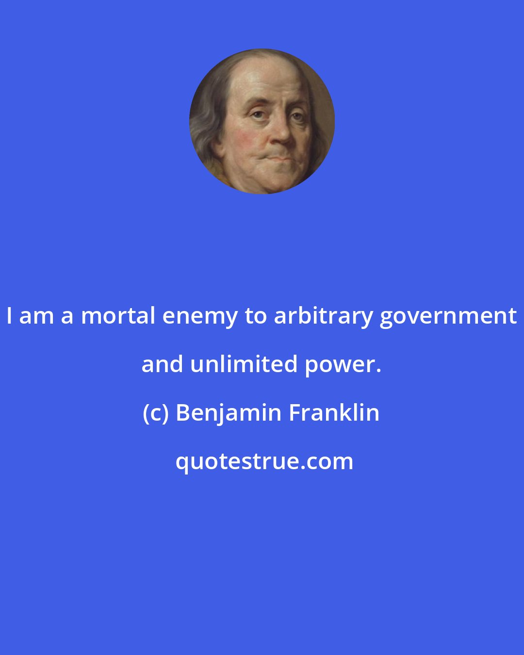 Benjamin Franklin: I am a mortal enemy to arbitrary government and unlimited power.