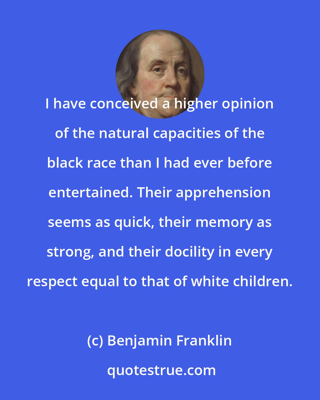 Benjamin Franklin: I have conceived a higher opinion of the natural capacities of the black race than I had ever before entertained. Their apprehension seems as quick, their memory as strong, and their docility in every respect equal to that of white children.