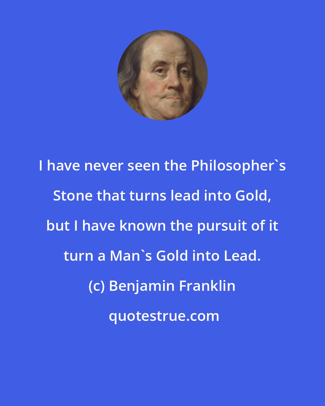 Benjamin Franklin: I have never seen the Philosopher's Stone that turns lead into Gold, but I have known the pursuit of it turn a Man's Gold into Lead.