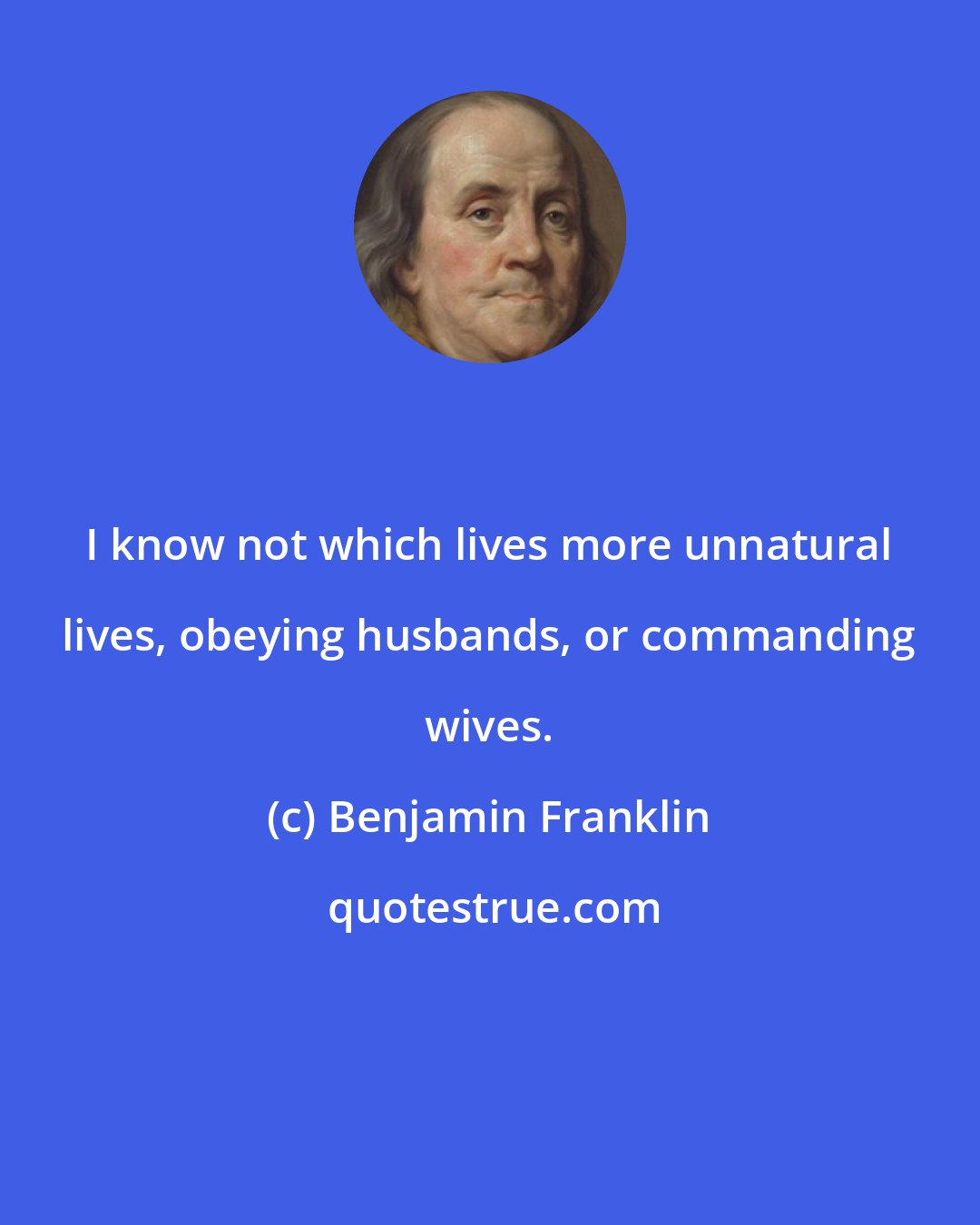 Benjamin Franklin: I know not which lives more unnatural lives, obeying husbands, or commanding wives.