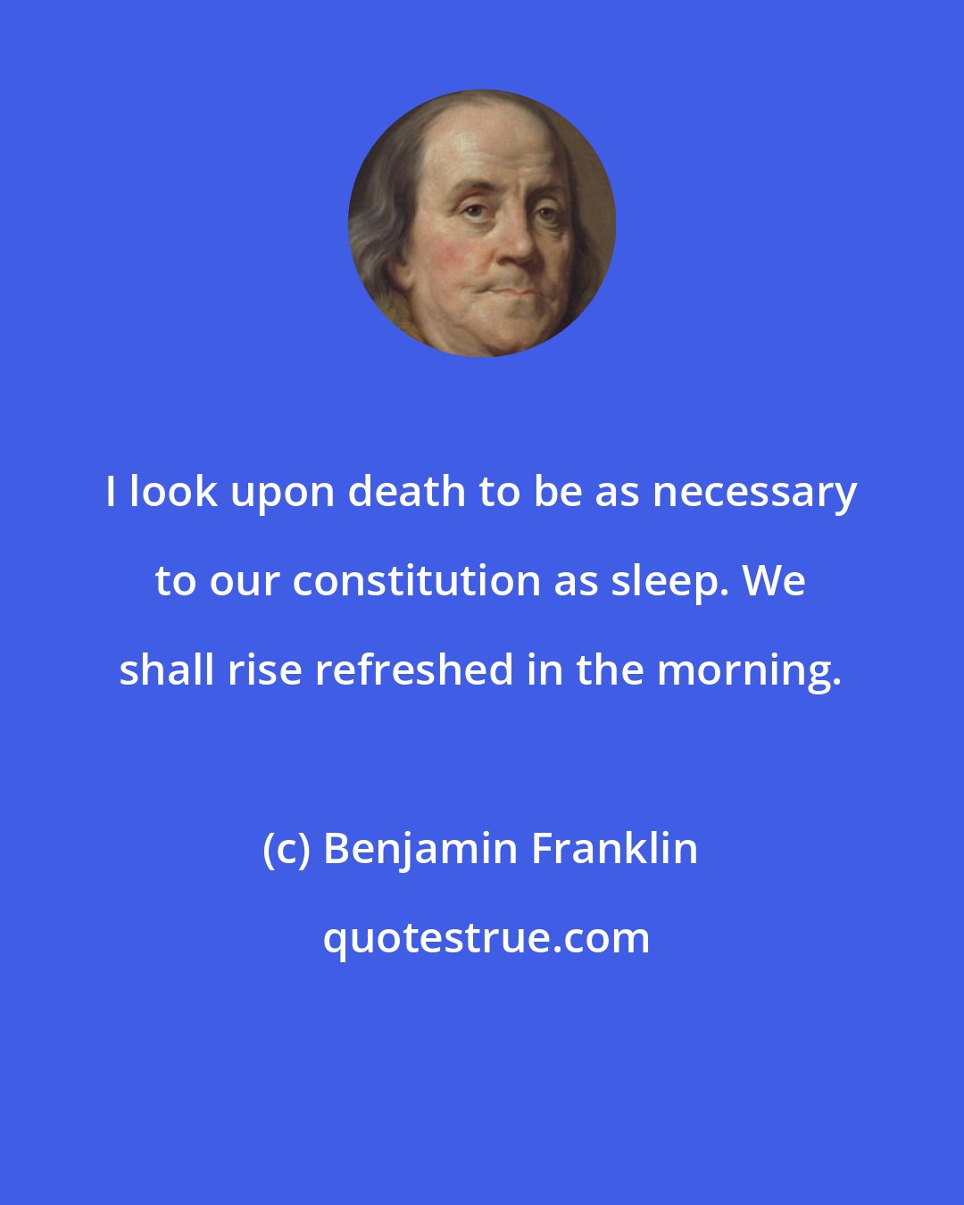 Benjamin Franklin: I look upon death to be as necessary to our constitution as sleep. We shall rise refreshed in the morning.