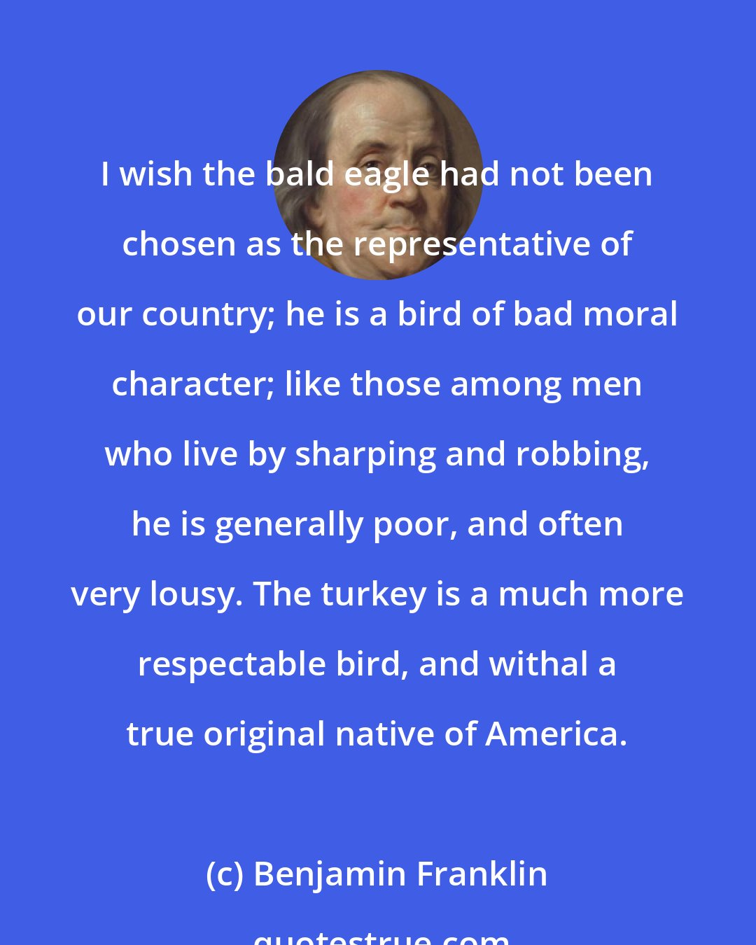 Benjamin Franklin: I wish the bald eagle had not been chosen as the representative of our country; he is a bird of bad moral character; like those among men who live by sharping and robbing, he is generally poor, and often very lousy. The turkey is a much more respectable bird, and withal a true original native of America.