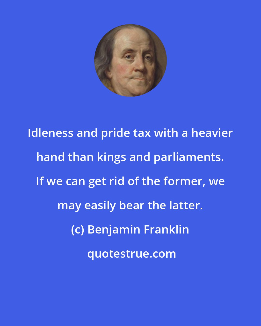 Benjamin Franklin: Idleness and pride tax with a heavier hand than kings and parliaments. If we can get rid of the former, we may easily bear the latter.