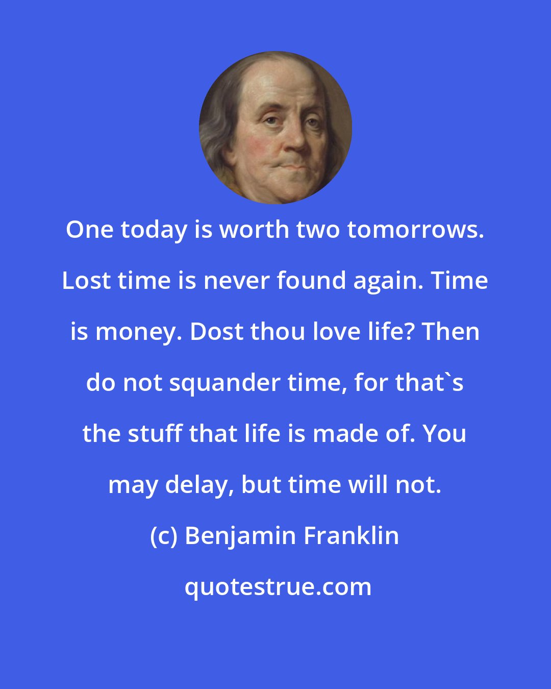 Benjamin Franklin: One today is worth two tomorrows. Lost time is never found again. Time is money. Dost thou love life? Then do not squander time, for that's the stuff that life is made of. You may delay, but time will not.