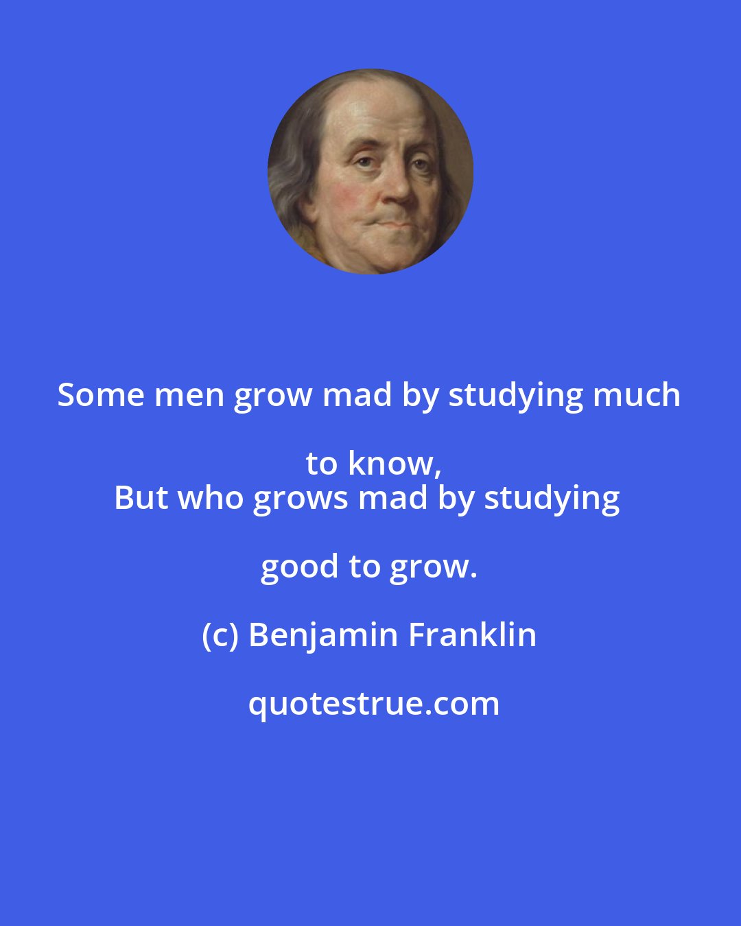 Benjamin Franklin: Some men grow mad by studying much to know,
But who grows mad by studying good to grow.