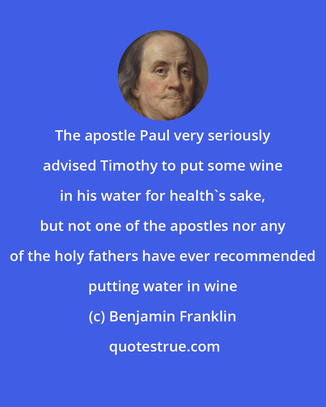 Benjamin Franklin: The apostle Paul very seriously advised Timothy to put some wine in his water for health's sake, but not one of the apostles nor any of the holy fathers have ever recommended putting water in wine