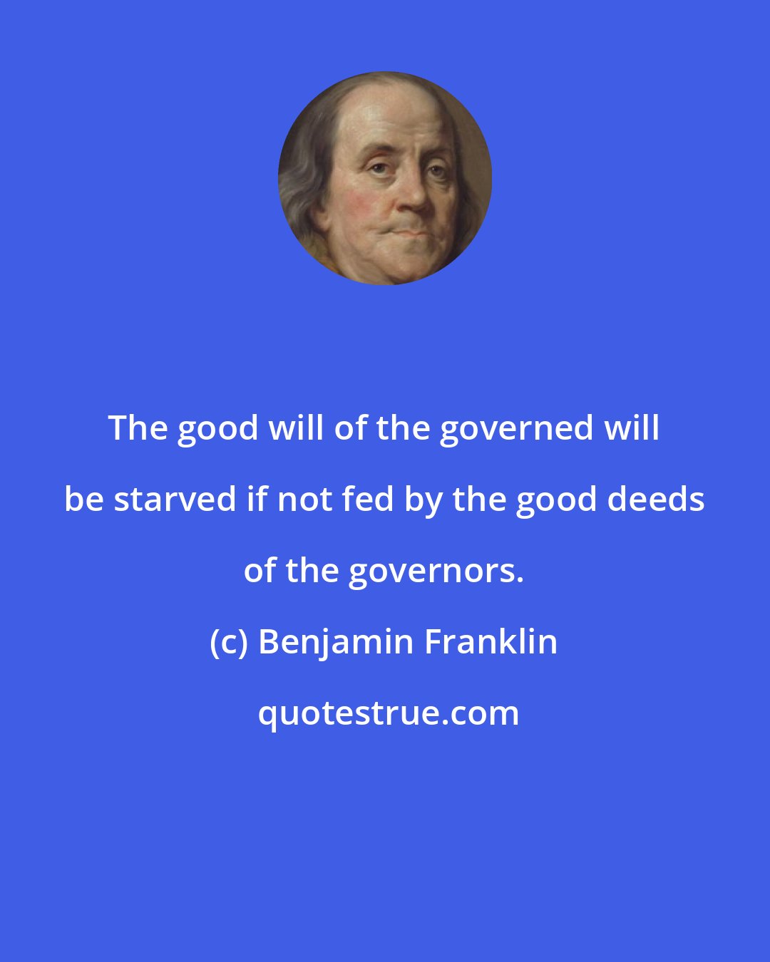 Benjamin Franklin: The good will of the governed will be starved if not fed by the good deeds of the governors.