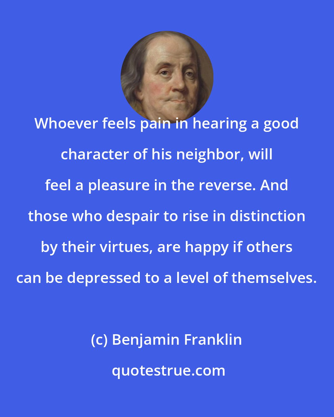 Benjamin Franklin: Whoever feels pain in hearing a good character of his neighbor, will feel a pleasure in the reverse. And those who despair to rise in distinction by their virtues, are happy if others can be depressed to a level of themselves.