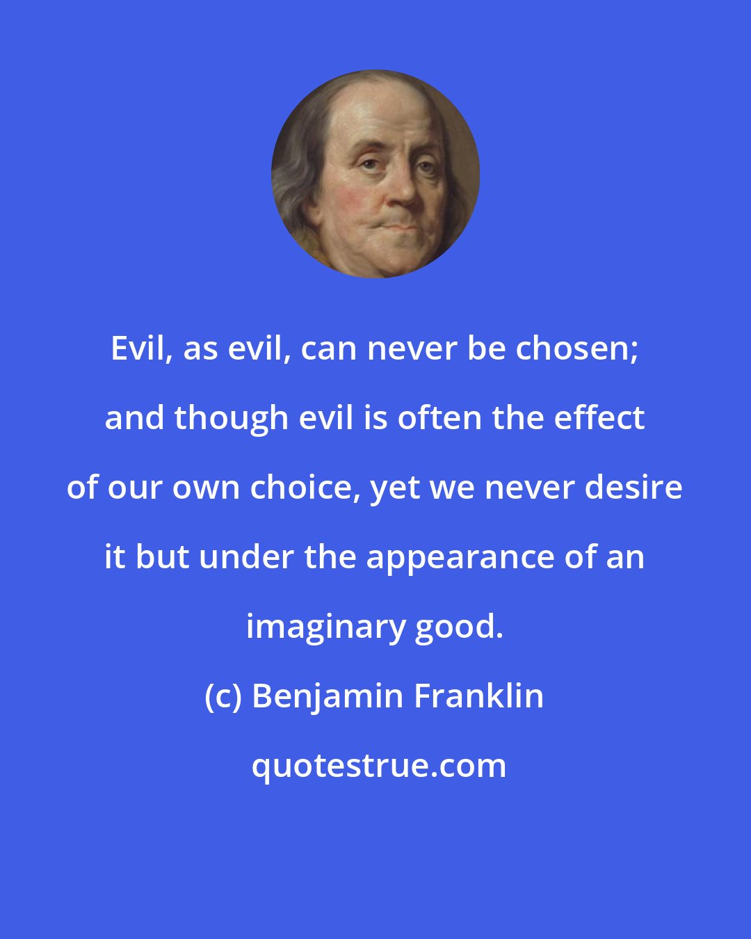 Benjamin Franklin: Evil, as evil, can never be chosen; and though evil is often the effect of our own choice, yet we never desire it but under the appearance of an imaginary good.