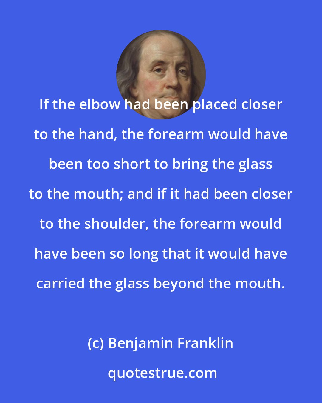 Benjamin Franklin: If the elbow had been placed closer to the hand, the forearm would have been too short to bring the glass to the mouth; and if it had been closer to the shoulder, the forearm would have been so long that it would have carried the glass beyond the mouth.