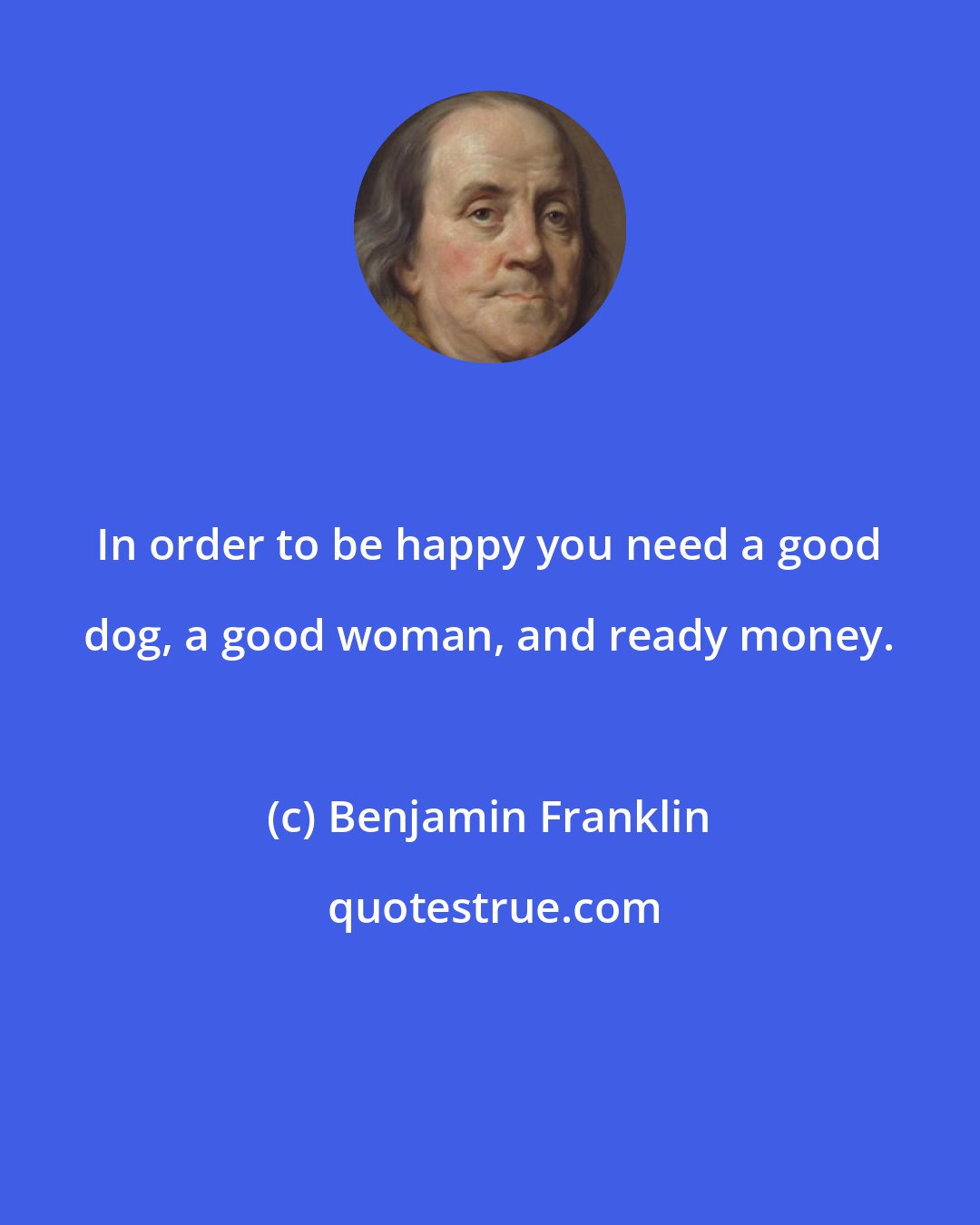 Benjamin Franklin: In order to be happy you need a good dog, a good woman, and ready money.
