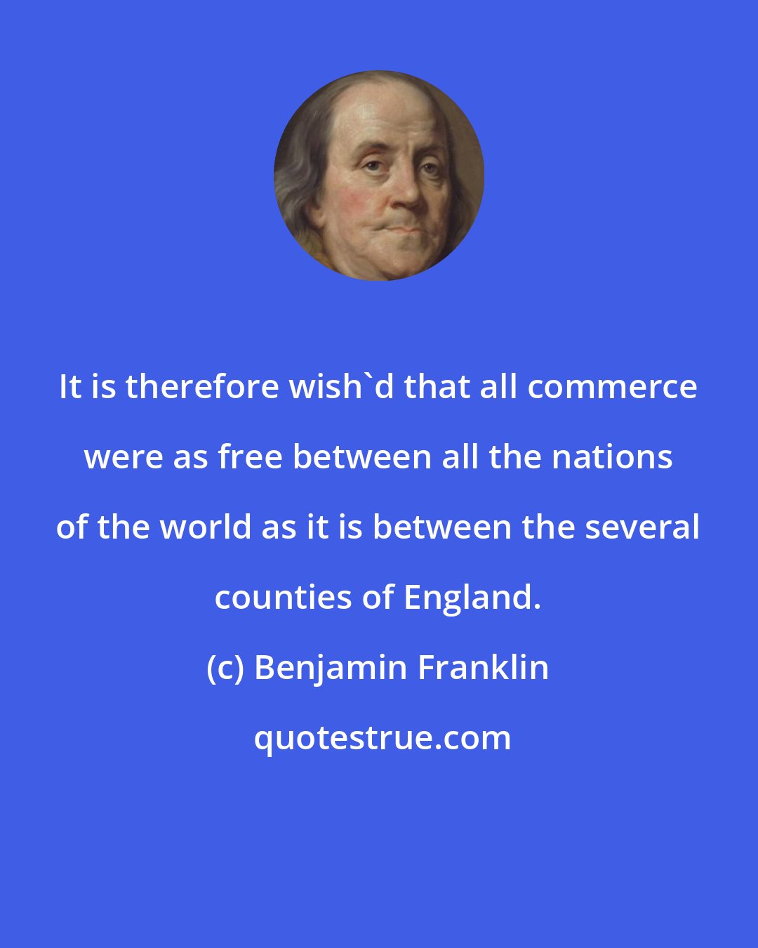Benjamin Franklin: It is therefore wish'd that all commerce were as free between all the nations of the world as it is between the several counties of England.