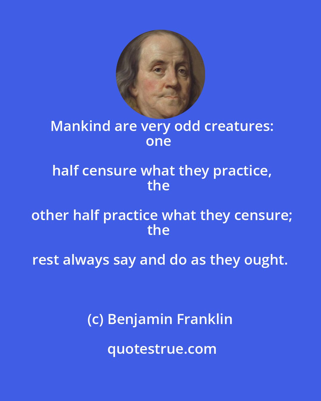 Benjamin Franklin: Mankind are very odd creatures:
one half censure what they practice,
the other half practice what they censure;
the rest always say and do as they ought.