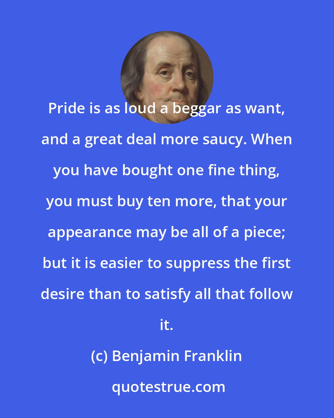 Benjamin Franklin: Pride is as loud a beggar as want, and a great deal more saucy. When you have bought one fine thing, you must buy ten more, that your appearance may be all of a piece; but it is easier to suppress the first desire than to satisfy all that follow it.