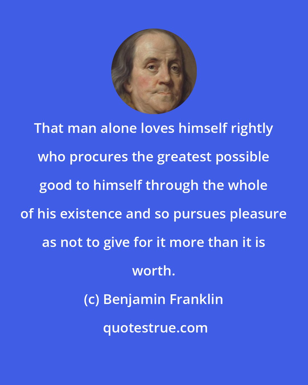 Benjamin Franklin: That man alone loves himself rightly who procures the greatest possible good to himself through the whole of his existence and so pursues pleasure as not to give for it more than it is worth.