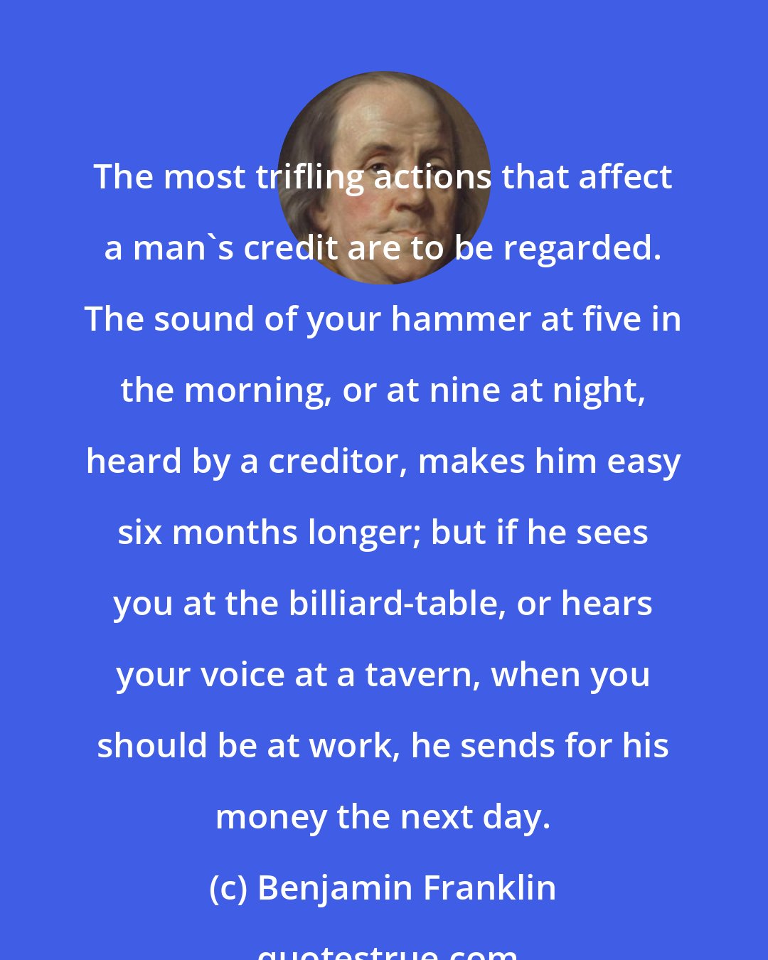 Benjamin Franklin: The most trifling actions that affect a man's credit are to be regarded. The sound of your hammer at five in the morning, or at nine at night, heard by a creditor, makes him easy six months longer; but if he sees you at the billiard-table, or hears your voice at a tavern, when you should be at work, he sends for his money the next day.